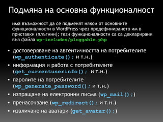 Подмяна на основна функционалност достоверяване на автентичността на потребителите ( wp_authenticate();  и т.н.) информация и работа с потребителите ( get_currentuserinfo();   и т.н.) паролите на потребителите ( wp_generate_password();  и т.н.) изпращане на електронни писма ( wp_mail(); ) пренасочване ( wp_redirect();  и т.н.) извличане на аватари ( get_avatar(); ) има възможност да се подменят някои от основните функционалности в WordPress чрез предефинирането им в приставки (плъгини); тези функционалности са са декларирани във файла  wp-includes/pluggable.php 