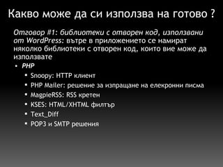 Какво може да си използва на готово ? PHP   Snoopy: HTTP клиент PHP Mailer: решение за изпращане на елекронни писма MagpieRSS: RSS кретен KSES: HTML/XHTML филтър  Text_Diff  POP3 и SMTP решения Отговор  #1 :  библиотеки с отворен код, използвани от WordPress:  вътре в  приложението  се  намират  няколко библиотеки с отворен код, които вие може да използвате 