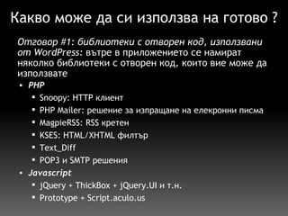 Какво може да си използва на готово ? PHP   Snoopy: HTTP клиент PHP Mailer: решение за изпращане на елекронни писма MagpieRSS: RSS кретен KSES: HTML/XHTML филтър  Text_Diff  POP3 и SMTP решения Javascript   jQuery + ThickBox + jQuery.UI и т.н. Prototype + Script.aculo.us Отговор  #1 :  библиотеки с отворен код, използвани от WordPress:  вътре в  приложението  се  намират  няколко библиотеки с отворен код, които вие може да използвате 
