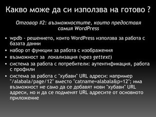 Какво може да си използва на готово ? wpdb - решението, които WordPress използва за работа с базата данни набор от функции за работа с изображения възможност за  локализация (чрез  gettext ) система за работа с потребители: аутентификация, работа с профили система за работа с "хубави" URL адреси: например "/alabala/page/12" вместо "catname=alabala&p=12"; има възможност не само да се добавят нови "хубави" URL адреси, но и да се подменят URL адресите от основното приложение Отговор  # 2:  възможностите, които предоставя самия WordPress 