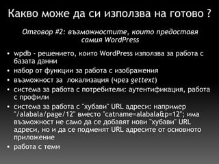 Какво може да си използва на готово ? wpdb - решението, които WordPress използва за работа с базата данни набор от функции за работа с изображения възможност за  локализация (чрез  gettext ) система за работа с потребители: аутентификация, работа с профили система за работа с "хубави" URL адреси: например "/alabala/page/12" вместо "catname=alabala&p=12"; има възможност не само да се добавят нови "хубави" URL адреси, но и да се подменят URL адресите от основното приложение работа с теми Отговор  # 2:  възможностите, които предоставя самия WordPress 