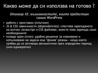 Какво може да си използва на готово ? работа с приставки (плъгини) JS & CSS зависимости (dependencies): спестява зареждането на всички Javascript и CSS файлове, вместо това зарежда само необходимите псевдо крон (cron): удобно решение за извикване и изпълняване на задачи във "фонов" режим - неща което трябва да се активира автоматично през определен период (или еднократно) Отговор  # 2:  възможностите, които предоставя самия WordPress 