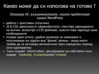 Какво може да си използва на готово ? работа с приставки (плъгини) JS & CSS зависимости (dependencies): спестява зареждането на всички Javascript и CSS файлове, вместо това зарежда само необходимите псевдо крон (cron): удобно решение за извикване и изпълняване на задачи във "фонов" режим - неща което трябва да се активира автоматично през определен период (или еднократно)  "къси кодове" (shortcodes): деклариране на собствени къси кодове -  [alabala] ,  [tralala] проба [/tralala] Отговор  # 2:  възможностите, които предоставя самия WordPress 