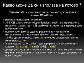 Какво може да си използва на готово ? работа с приставки (плъгини) JS & CSS зависимости (dependencies): спестява зареждането на всички Javascript и CSS файлове, вместо това зарежда само необходимите псевдо крон (cron): удобно решение за извикване и изпълняване на задачи във "фонов" режим - неща което трябва да се активира автоматично през определен период (или еднократно) "къси кодове" (shortcodes): деклариране на собствени къси кодове -  [alabala] ,  [tralala] проба [/tralala] джади (widgets): възможност за самостоятелно изграждане на екранни комбинации от "джаджи", както и за деклариране на нови "джаджи" Отговор  # 2:  възможностите, които предоставя самия WordPress 