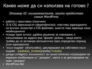 Какво може да си използва на готово ? работа с приставки (плъгини) JS & CSS зависимости (dependencies): спестява зареждането на всички Javascript и CSS файлове, вместо това зарежда само необходимите псевдо крон (cron): удобно решение за извикване и изпълняване на задачи във "фонов" режим - неща което трябва да се активира автоматично през определен период (или еднократно) "къси кодове" (shortcodes): деклариране на собствени къси кодове -  [alabala] ,  [tralala] проба [/tralala] джади (widgets): възможност за самостоятелно изграждане на екранни комбинации от "джаджи", както и за деклариране на нови "джаджи" WordPress MU  Отговор  # 2:  възможностите, които предоставя самия WordPress 