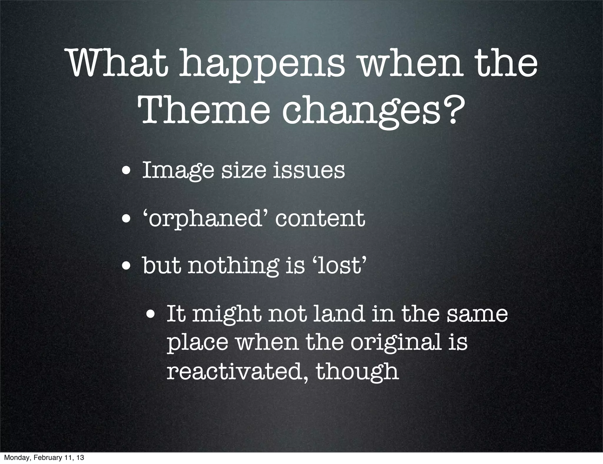 What happens when the
                   Theme changes?
                          • Image size issues
                          • ‘orphaned’ content
                          • but nothing is ‘lost’
                            • It might not land in the same
                              place when the original is
                              reactivated, though


Monday, February 11, 13
 