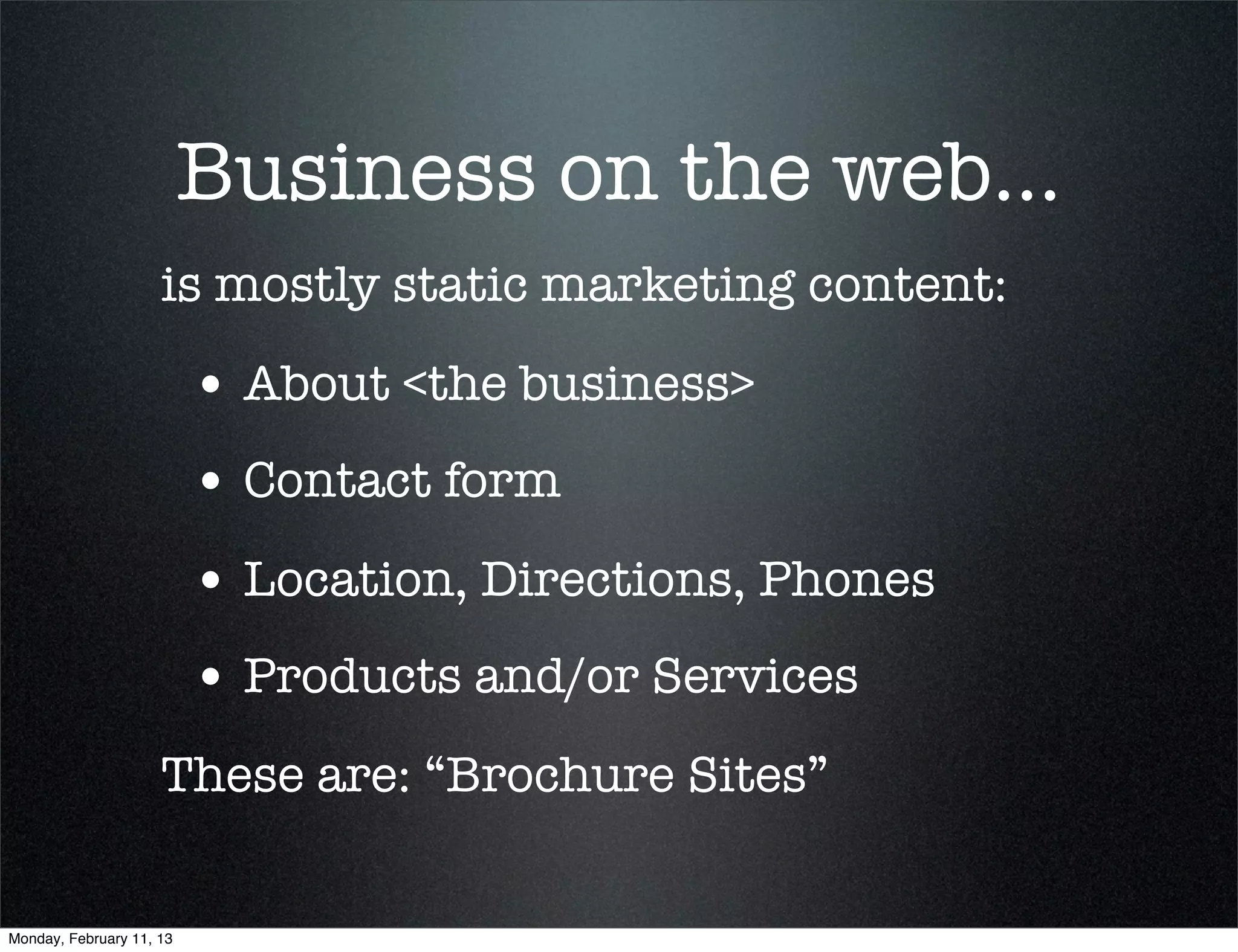 Business on the web...
                     is mostly static marketing content:

                          • About <the business>
                          • Contact form
                          • Location, Directions, Phones
                          • Products and/or Services
                     These are: “Brochure Sites”


Monday, February 11, 13
 