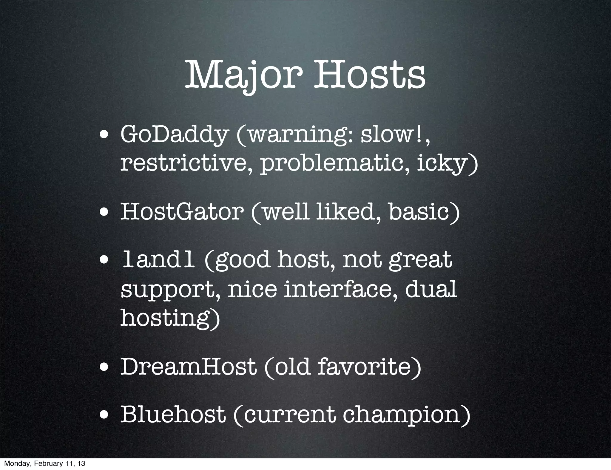 Major Hosts
                          • GoDaddy (warning: slow!,
                            restrictive, problematic, icky)

                          • HostGator (well liked, basic)
                          • 1and1 (good host, not great
                            support, nice interface, dual
                            hosting)

                          • DreamHost (old favorite)
                          • Bluehost (current champion)
Monday, February 11, 13
 