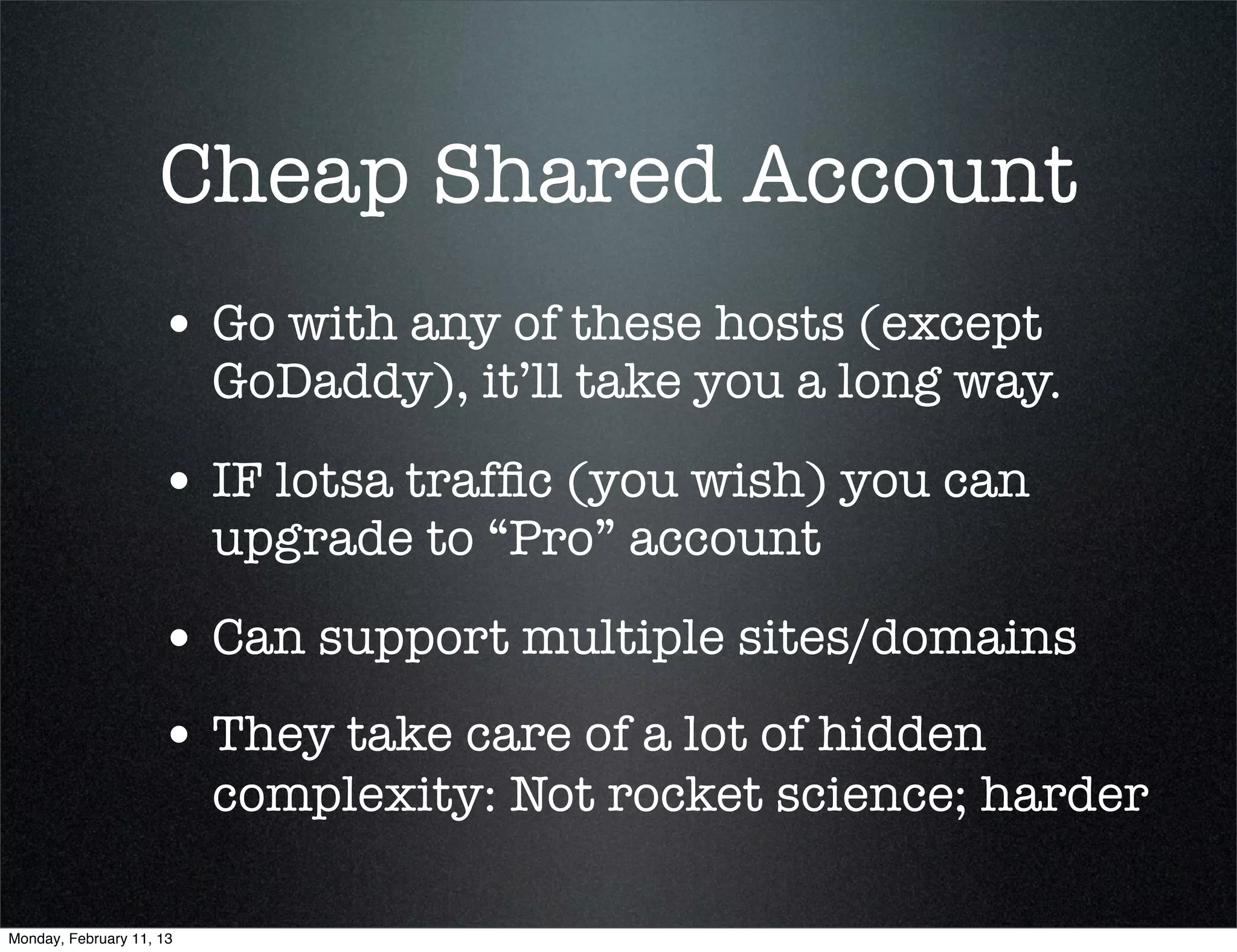 Cheap Shared Account
                     • Go with any of these hosts (except
                          GoDaddy), it’ll take you a long way.

                     • IF lotsa trafﬁc (you wish) you can
                          upgrade to “Pro” account

                     • Can support multiple sites/domains
                     • They take care of a lot of hidden
                          complexity: Not rocket science; harder

Monday, February 11, 13
 