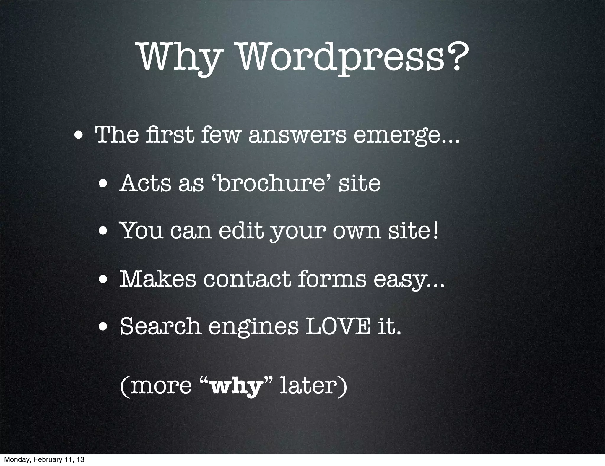Why Wordpress?
                  • The ﬁrst few answers emerge...
                          • Acts as ‘brochure’ site
                          • You can edit your own site!
                          • Makes contact forms easy...
                          • Search engines LOVE it.
                            (more “why” later)

Monday, February 11, 13
 