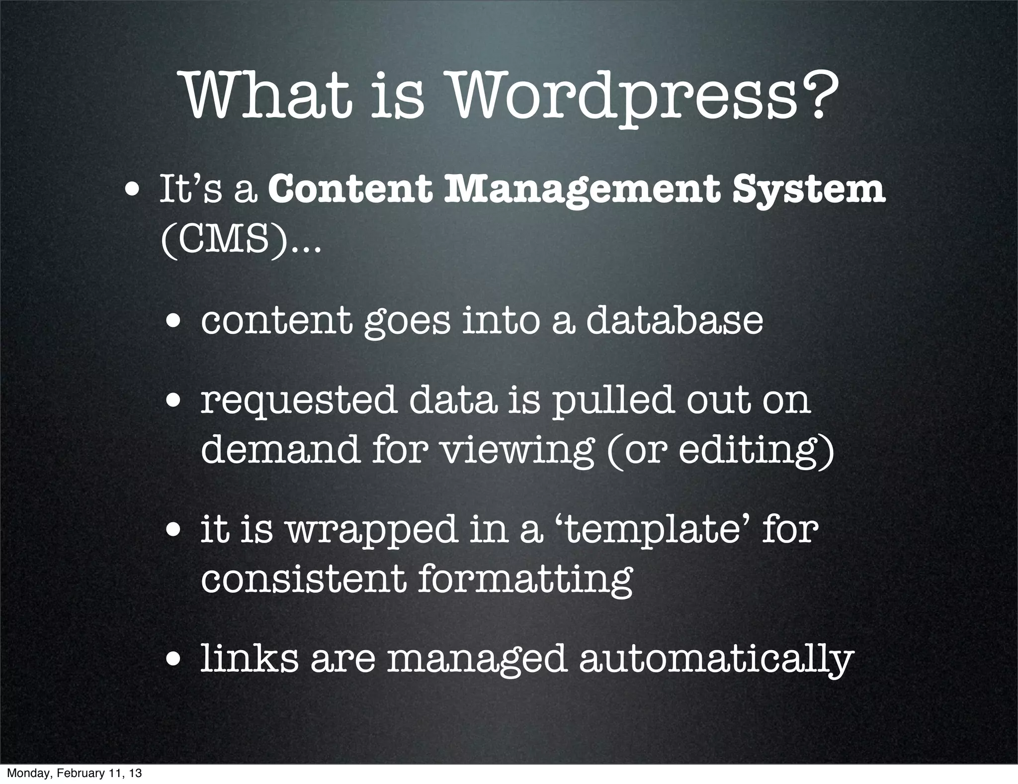 What is Wordpress?
                  • It’s a Content Management System
                          (CMS)...

                          • content goes into a database
                          • requested data is pulled out on
                            demand for viewing (or editing)
                          • it is wrapped in a ‘template’ for
                            consistent formatting
                          • links are managed automatically

Monday, February 11, 13
 