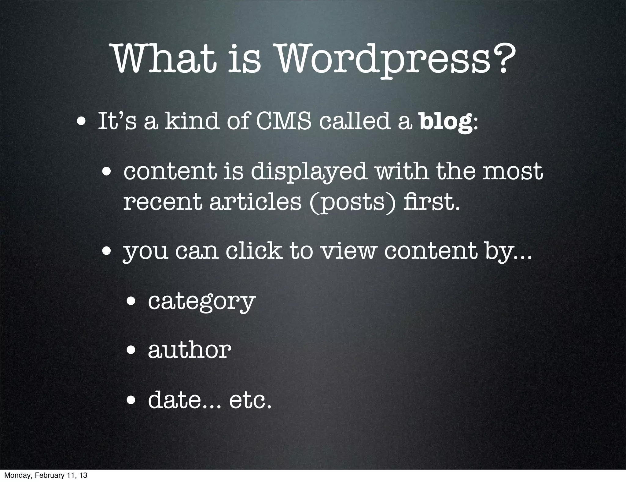What is Wordpress?
                  • It’s a kind of CMS called a blog:
                          • content is displayed with the most
                            recent articles (posts) ﬁrst.
                          • you can click to view content by...
                            • category
                            • author
                            • date... etc.

Monday, February 11, 13
 