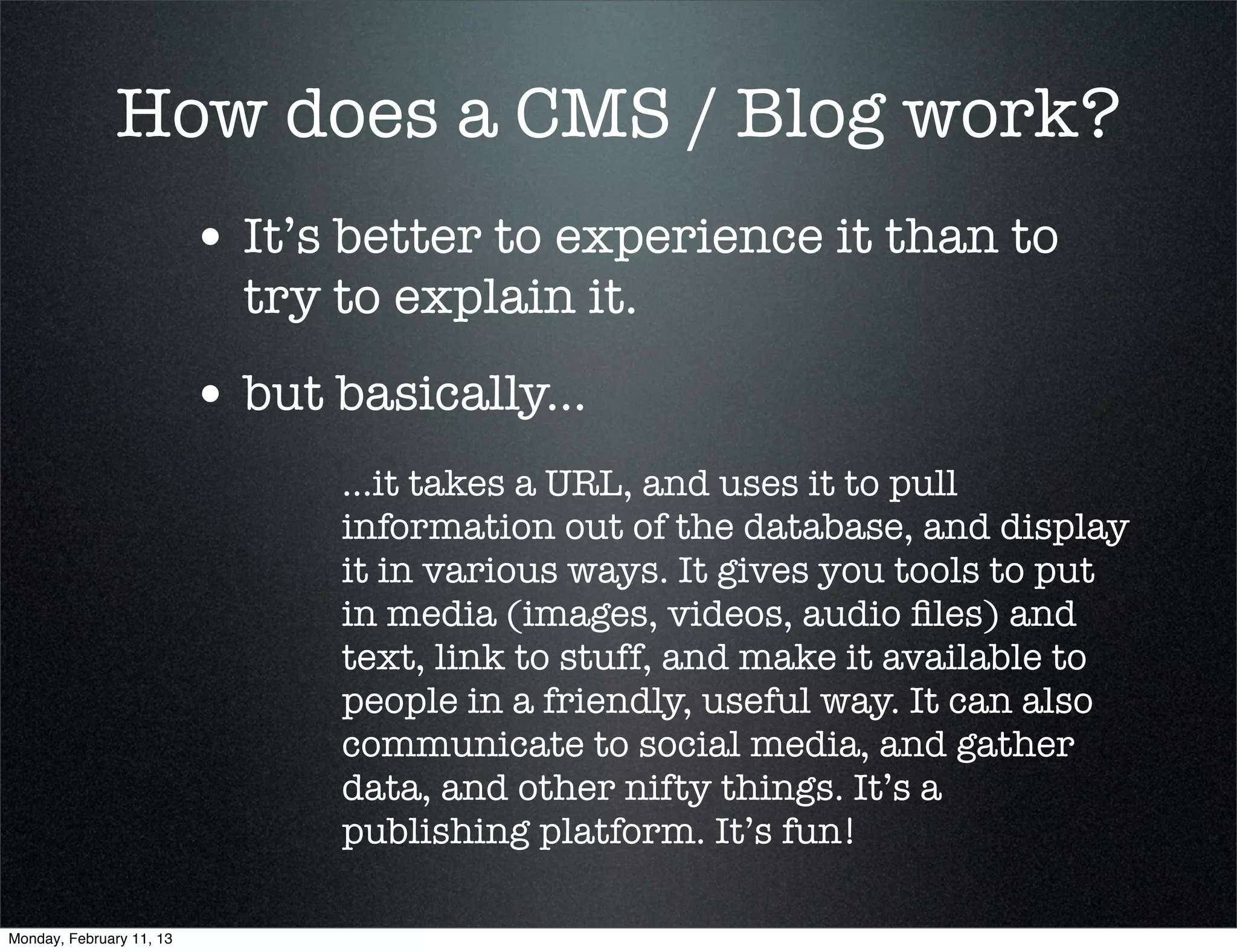 How does a CMS / Blog work?
                          • It’s better to experience it than to
                            try to explain it.
                          • but basically...
                                ...it takes a URL, and uses it to pull
                                information out of the database, and display
                                it in various ways. It gives you tools to put
                                in media (images, videos, audio ﬁles) and
                                text, link to stuff, and make it available to
                                people in a friendly, useful way. It can also
                                communicate to social media, and gather
                                data, and other nifty things. It’s a
                                publishing platform. It’s fun!

Monday, February 11, 13
 