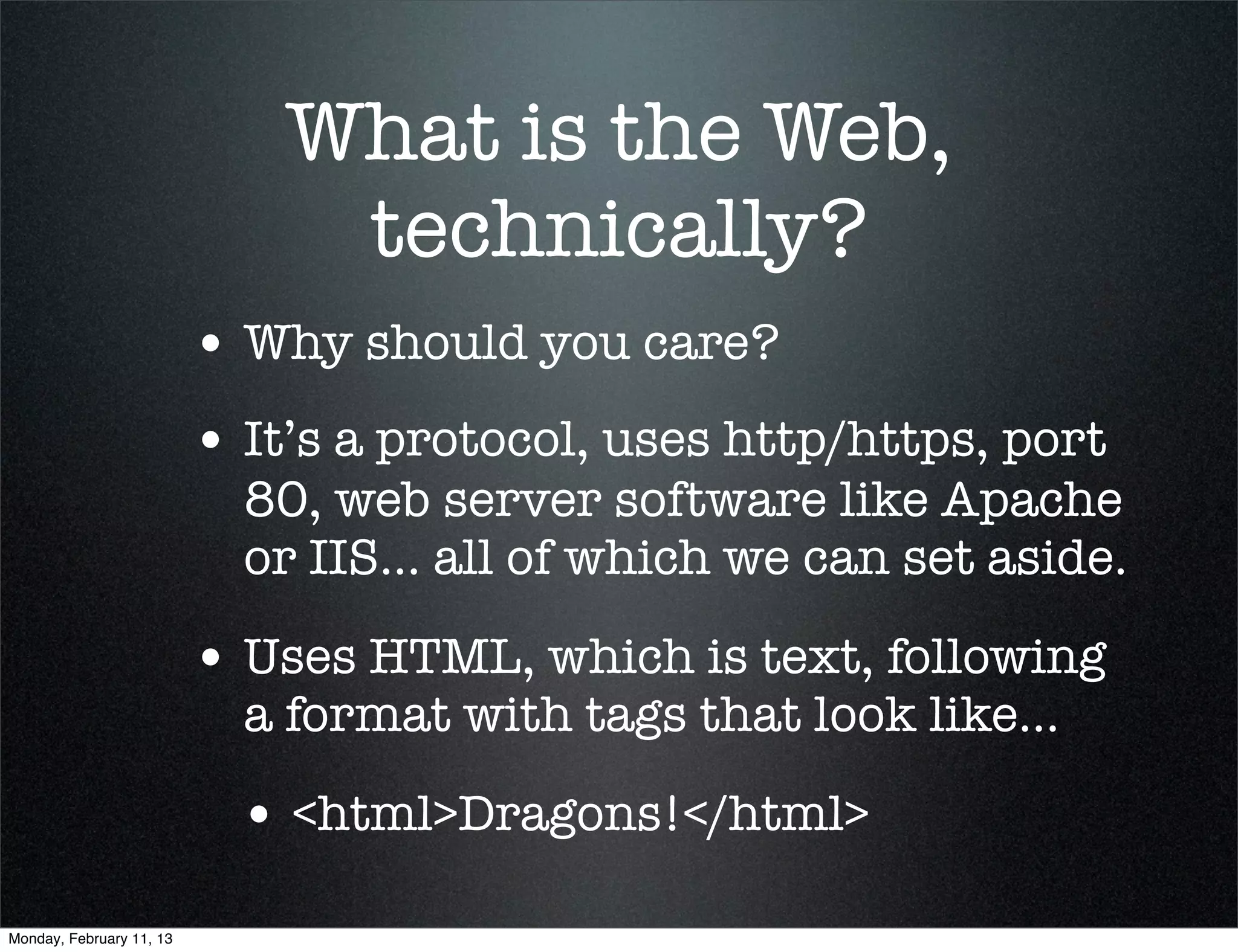 What is the Web,
                               technically?
                          • Why should you care?
                          • It’s a protocol, uses http/https, port
                            80, web server software like Apache
                            or IIS... all of which we can set aside.

                          • Uses HTML, which is text, following
                            a format with tags that look like...

                            • <html>Dragons!</html>
Monday, February 11, 13
 