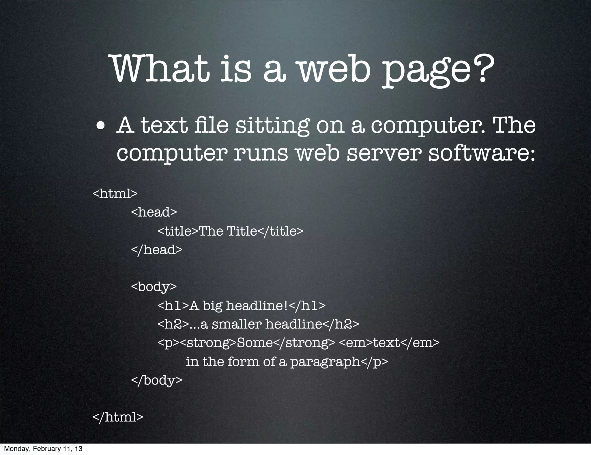 What is a web page?
                          • A text ﬁle sitting on a computer. The
                             computer runs web server software:
                          <html>
                          	    <head>
                          	    	   <title>The Title</title>
                          	    </head>
                          	
                          	    <body>
                          	    	   <h1>A big headline!</h1>
                          	    	   <h2>...a smaller headline</h2>
                          	    	   <p><strong>Some</strong> <em>text</em>
                                        in the form of a paragraph</p>
                          	    </body>
                          	
                          </html>

Monday, February 11, 13
 