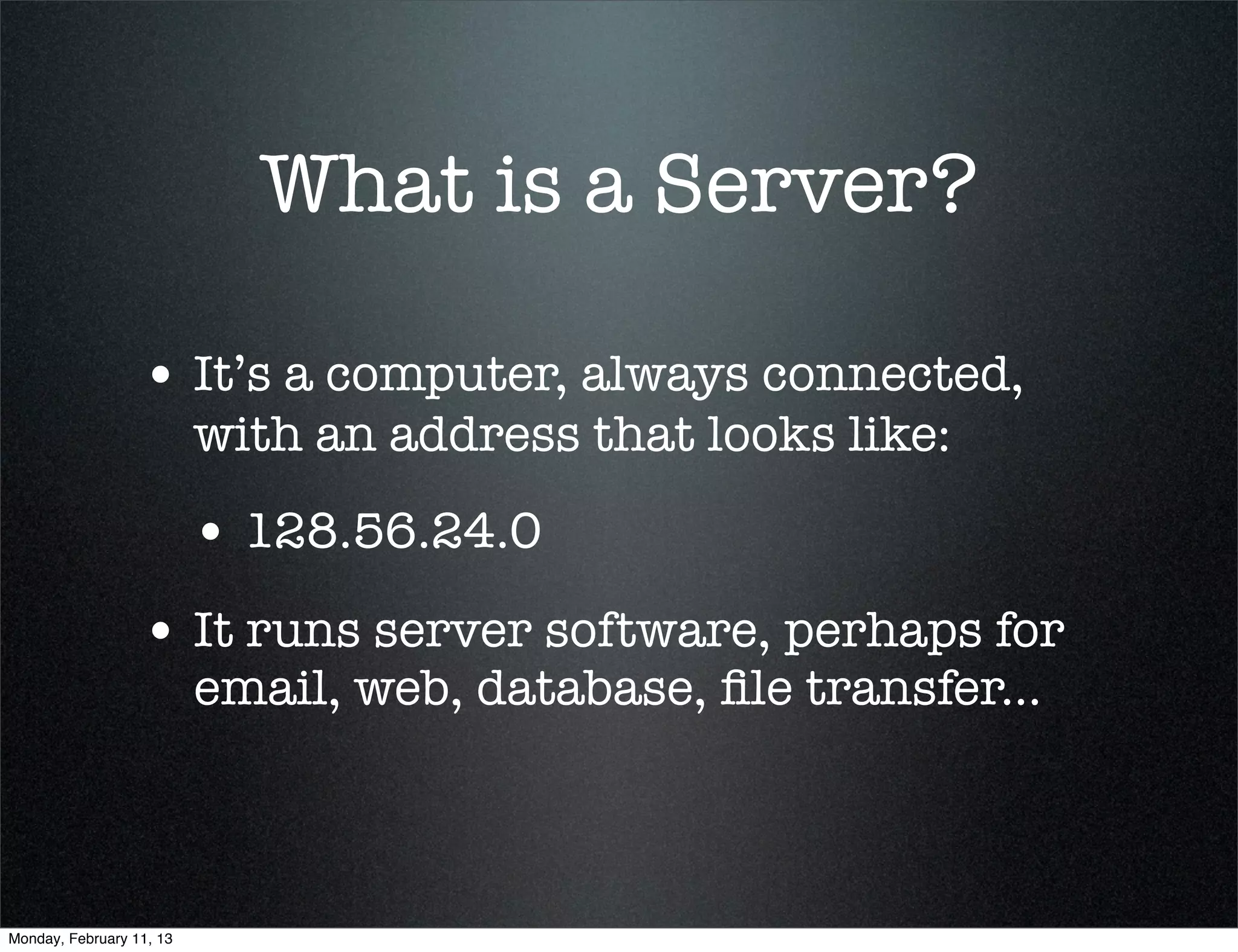 What is a Server?

                  • It’s a computer, always connected,
                          with an address that looks like:
                          • 128.56.24.0
                  • It runs server software, perhaps for
                          email, web, database, ﬁle transfer...



Monday, February 11, 13
 