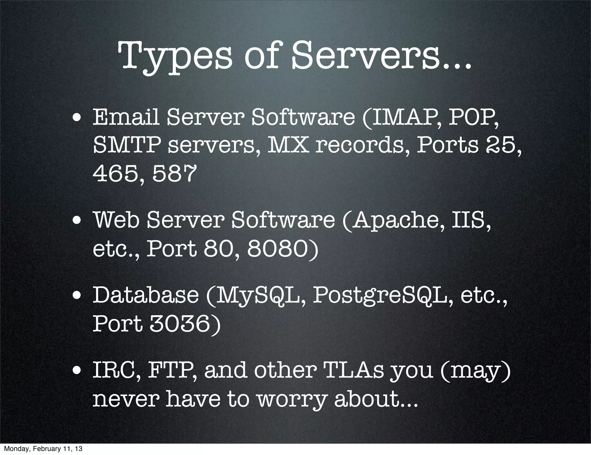 Types of Servers...
                  • Email Server Software (IMAP, POP,
                          SMTP servers, MX records, Ports 25,
                          465, 587
                  • Web Server Software (Apache, IIS,
                          etc., Port 80, 8080)
                  • Database (MySQL, PostgreSQL, etc.,
                          Port 3036)
                  • IRC, FTP, and other TLAs you (may)
                          never have to worry about...
Monday, February 11, 13
 