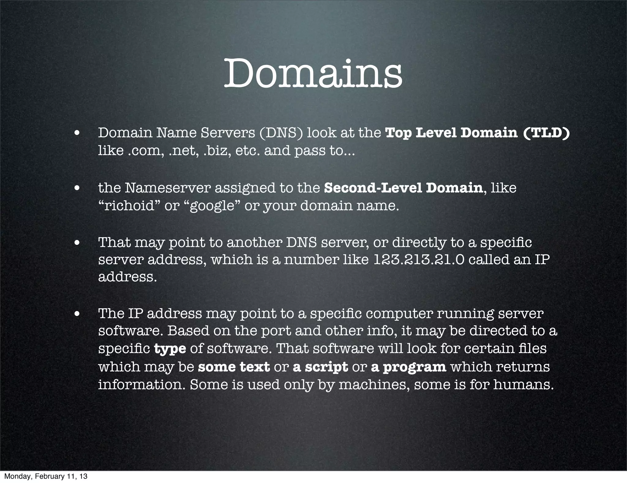 Domains
                  • Domain Name Servers (DNS) look at the Top Level Domain (TLD)
                          like .com, .net, .biz, etc. and pass to...

                  • the Nameserver assigned to the Second-Level Domain, like
                          “richoid” or “google” or your domain name.

                  • That may point to another DNS server, or directly to a speciﬁc
                          server address, which is a number like 123.213.21.0 called an IP
                          address.

                  • The IP address may point to a speciﬁc computer running server
                          software. Based on the port and other info, it may be directed to a
                          speciﬁc type of software. That software will look for certain ﬁles
                          which may be some text or a script or a program which returns
                          information. Some is used only by machines, some is for humans.




Monday, February 11, 13
 