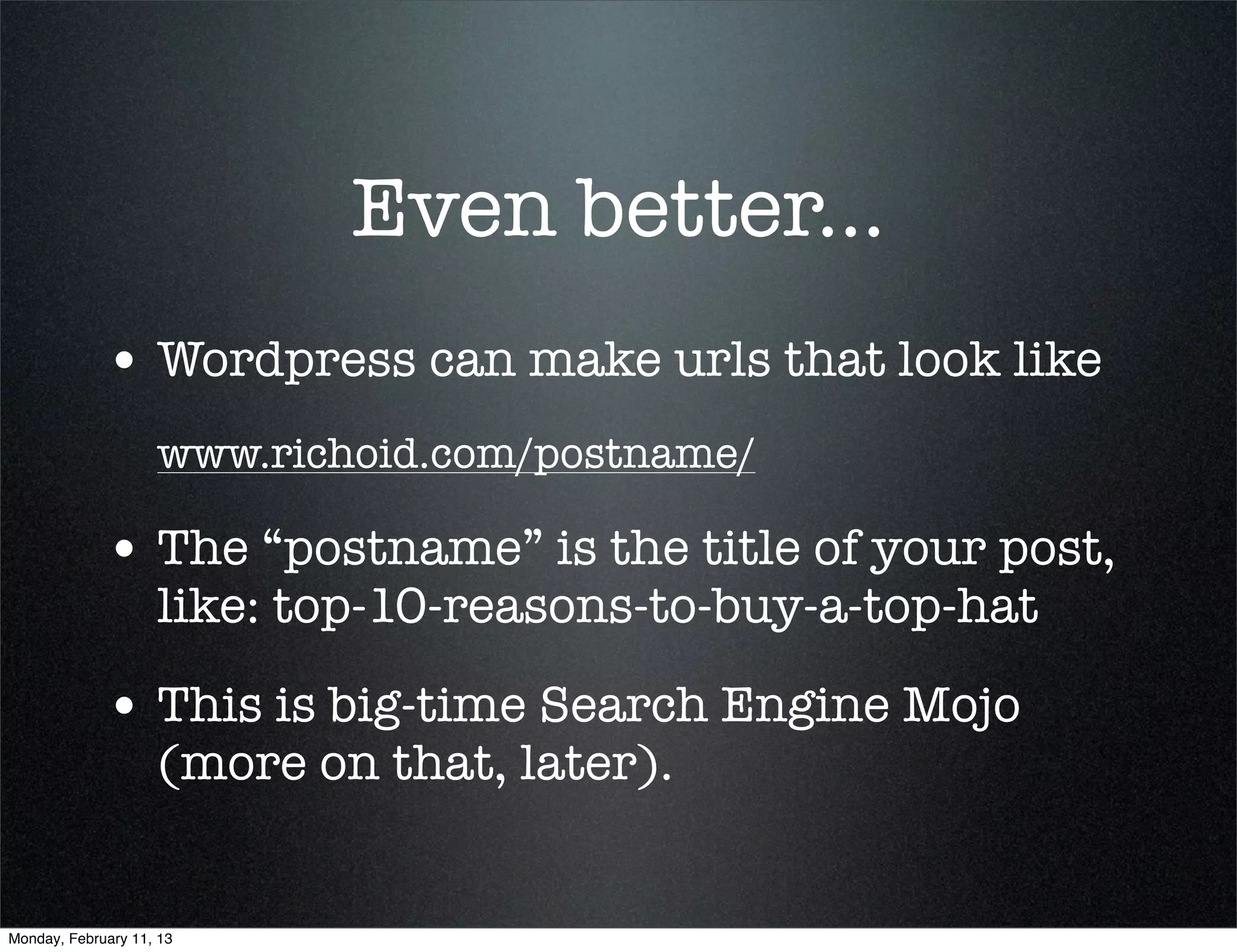 Even better...
             • Wordpress can make urls that look like
                    www.richoid.com/postname/

             • The “postname” is the title of your post,
                    like: top-10-reasons-to-buy-a-top-hat

             • This is big-time Search Engine Mojo
                    (more on that, later).


Monday, February 11, 13
 