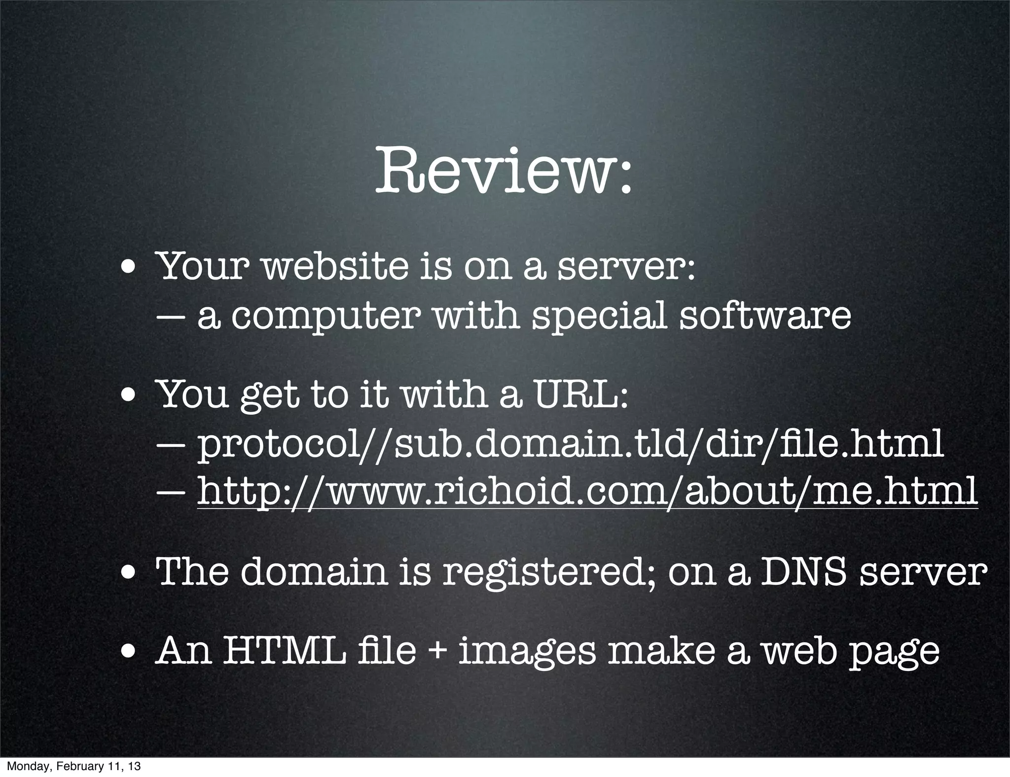 Review:
                 • Your website is on a server:
                          — a computer with special software
                 • You get to it with a URL:
                          — protocol//sub.domain.tld/dir/ﬁle.html
                          — http://www.richoid.com/about/me.html

                 • The domain is registered; on a DNS server
                 • An HTML ﬁle + images make a web page

Monday, February 11, 13
 
