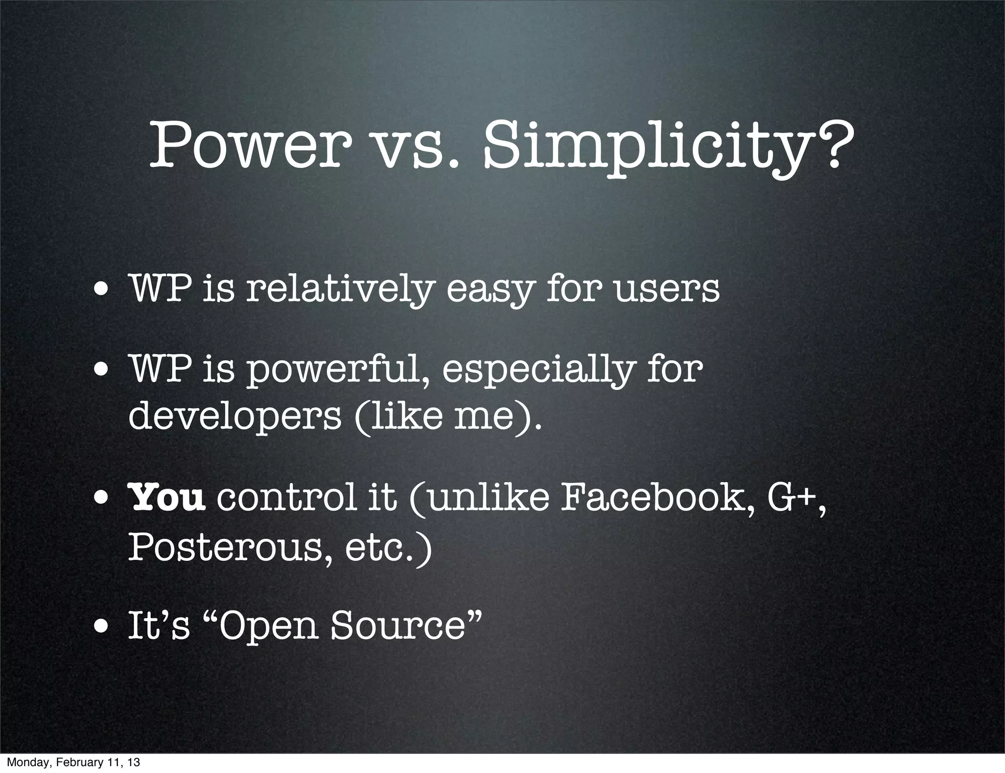 Power vs. Simplicity?

             • WP is relatively easy for users
             • WP is powerful, especially for
                    developers (like me).

             • You control it (unlike Facebook, G+,
                    Posterous, etc.)
             • It’s “Open Source”

Monday, February 11, 13
 