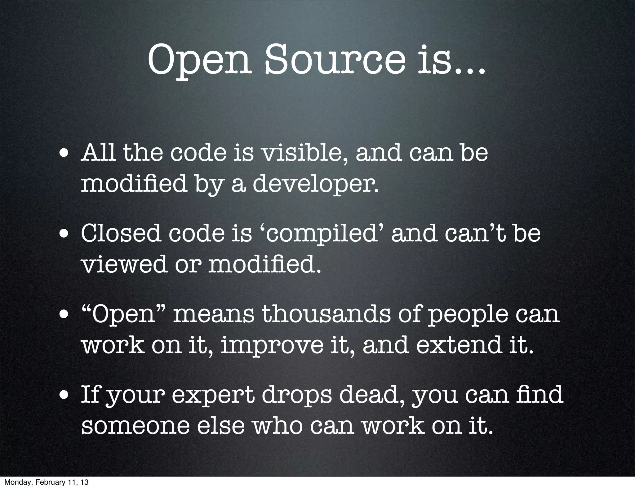 Open Source is...

             • All the code is visible, and can be
                    modiﬁed by a developer.
             • Closed code is ‘compiled’ and can’t be
                    viewed or modiﬁed.
             • “Open” means thousands of people can
                    work on it, improve it, and extend it.
             • If your expert drops dead, you can ﬁnd
                    someone else who can work on it.
Monday, February 11, 13
 