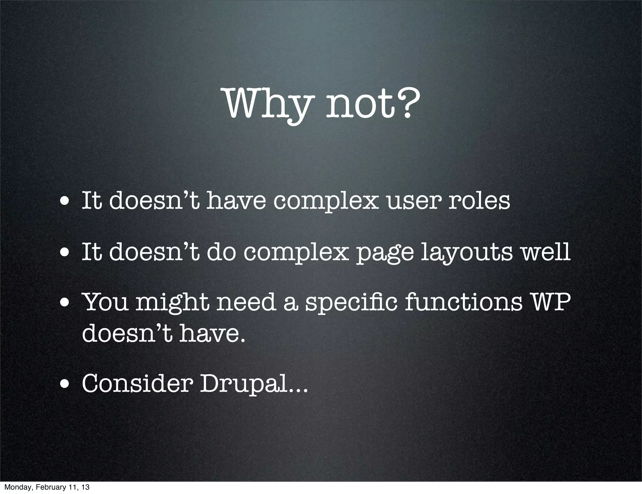 Why not?

             • It doesn’t have complex user roles
             • It doesn’t do complex page layouts well
             • You might need a speciﬁc functions WP
                    doesn’t have.
             • Consider Drupal...


Monday, February 11, 13
 