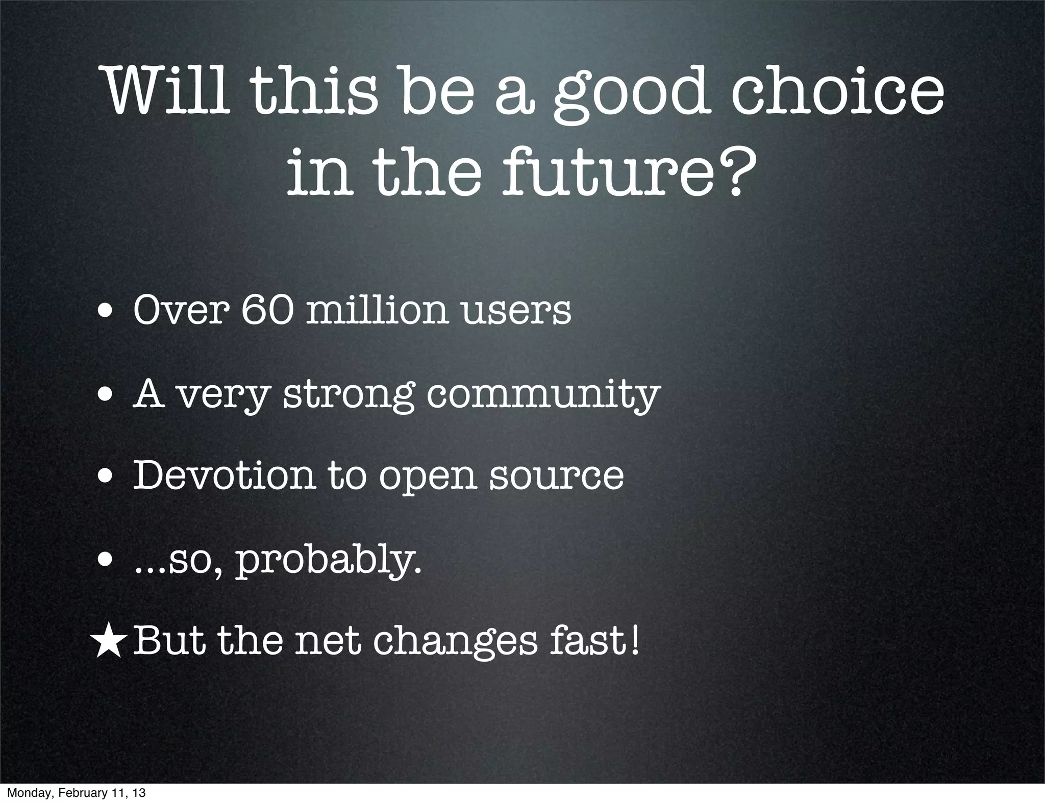 Will this be a good choice
                     in the future?
             • Over 60 million users
             • A very strong community
             • Devotion to open source
             • ...so, probably.
             ★ But the net changes fast!

Monday, February 11, 13
 