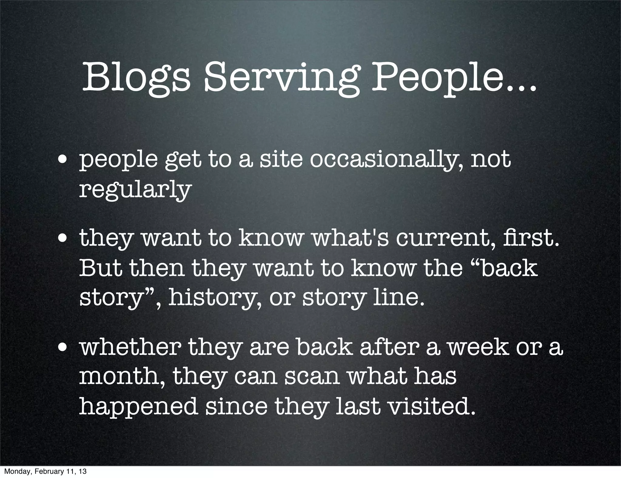 Blogs Serving People...
             • people get to a site occasionally, not
                    regularly
             • they want to know what's current, ﬁrst.
                    But then they want to know the “back
                    story”, history, or story line.

             • whether they are back after a week or a
                    month, they can scan what has
                    happened since they last visited.

Monday, February 11, 13
 