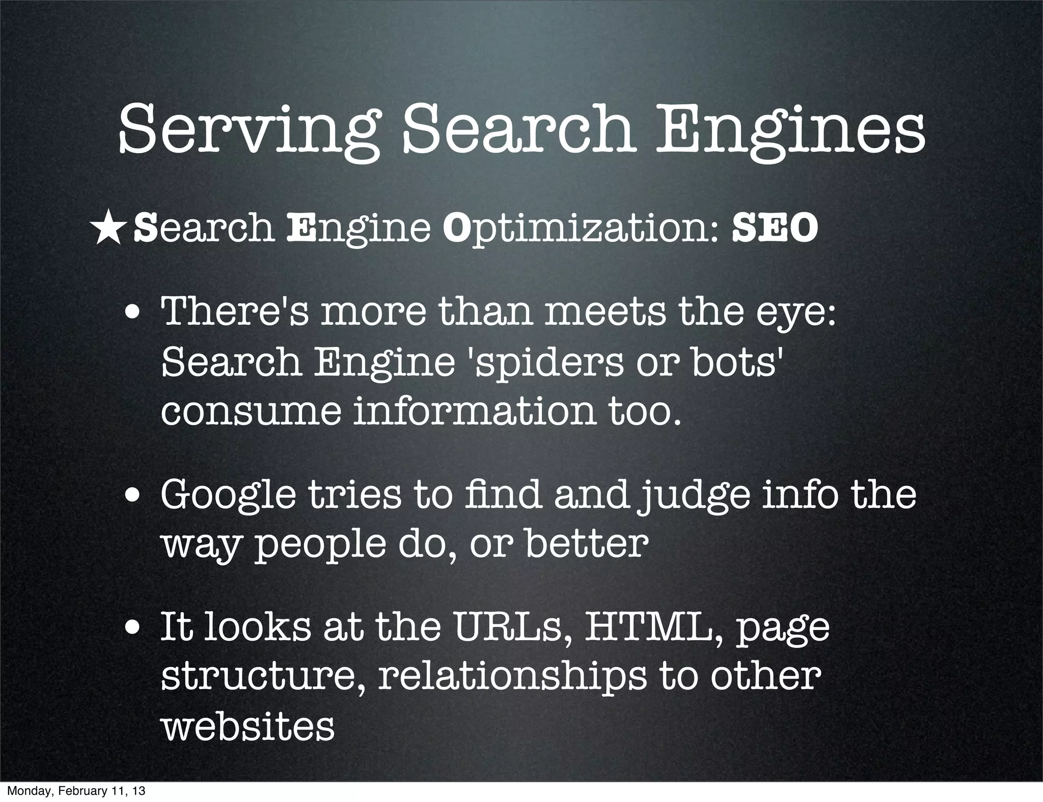 Serving Search Engines
             ★ Search Engine Optimization: SEO
                 • There's more than meets the eye:
                          Search Engine 'spiders or bots'
                          consume information too.

                 • Google tries to ﬁnd and judge info the
                          way people do, or better

                 • It looks at the URLs, HTML, page
                          structure, relationships to other
                          websites
Monday, February 11, 13
 