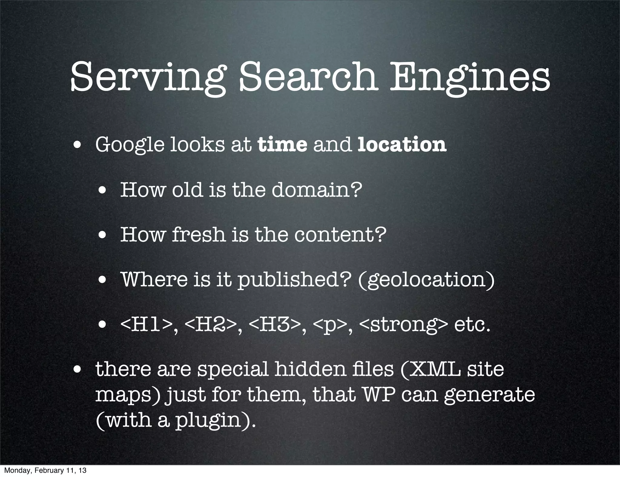 Serving Search Engines
                 • Google looks at time and location
                          • How old is the domain?
                          • How fresh is the content?
                          • Where is it published? (geolocation)
                          • <H1>, <H2>, <H3>, <p>, <strong> etc.
                 • there are special hidden ﬁles (XML site
                          maps) just for them, that WP can generate
                          (with a plugin).

Monday, February 11, 13
 