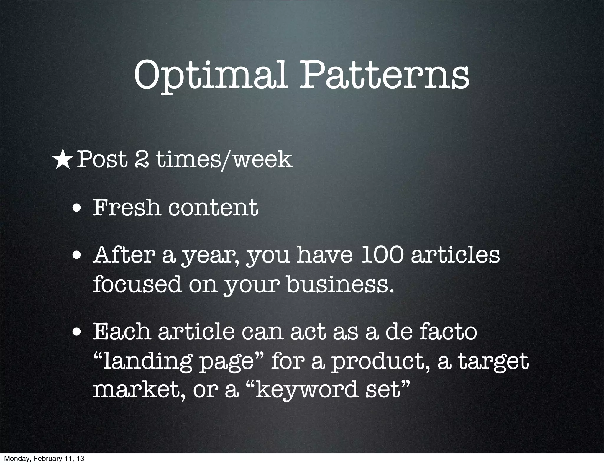 Optimal Patterns
             ★ Post 2 times/week
                 • Fresh content
                 • After a year, you have 100 articles
                          focused on your business.
                 • Each article can act as a de facto
                          “landing page” for a product, a target
                          market, or a “keyword set”

Monday, February 11, 13
 