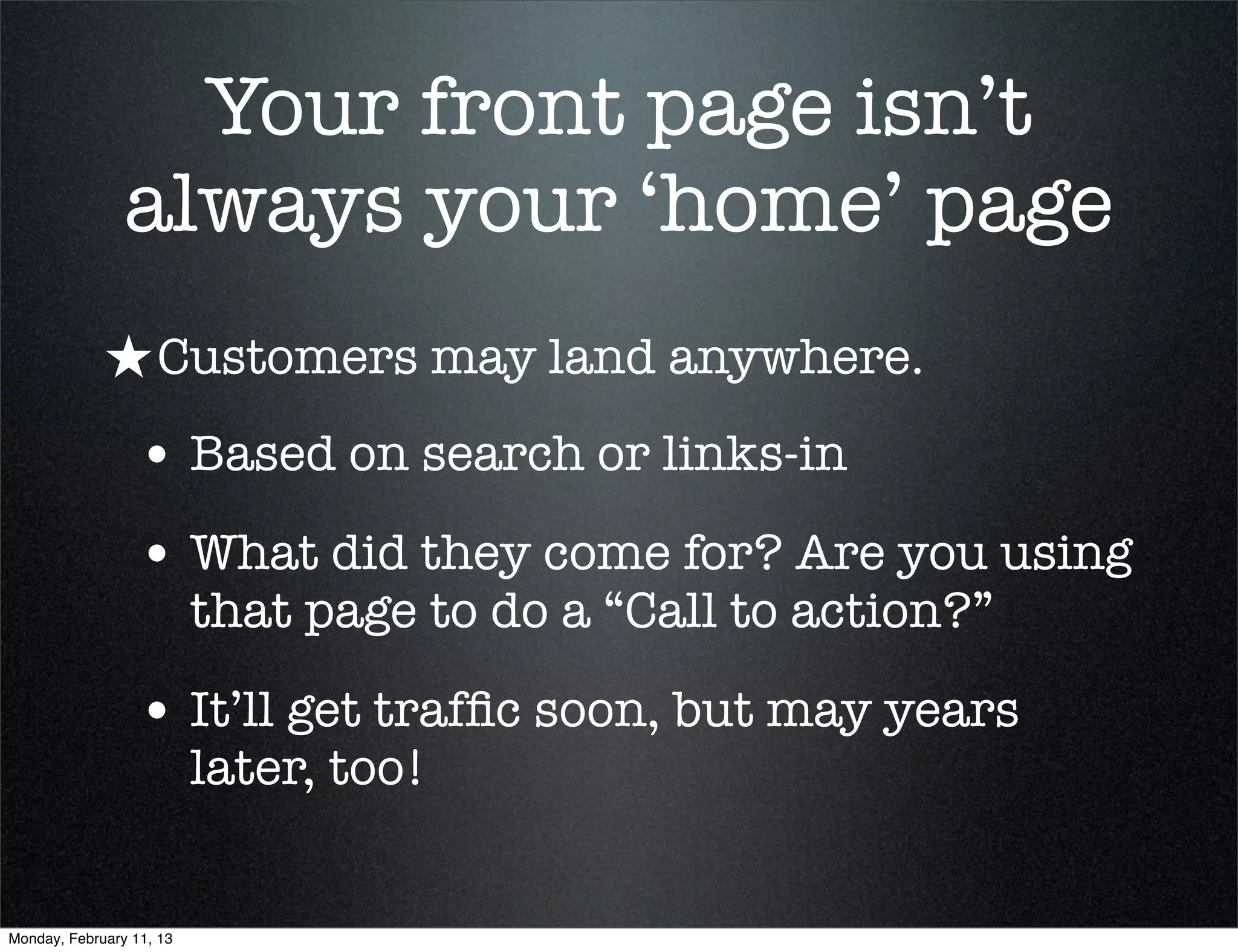 Your front page isn’t
                always your ‘home’ page
             ★ Customers may land anywhere.
                 • Based on search or links-in
                 • What did they come for? Are you using
                          that page to do a “Call to action?”

                 • It’ll get trafﬁc soon, but may years
                          later, too!


Monday, February 11, 13
 