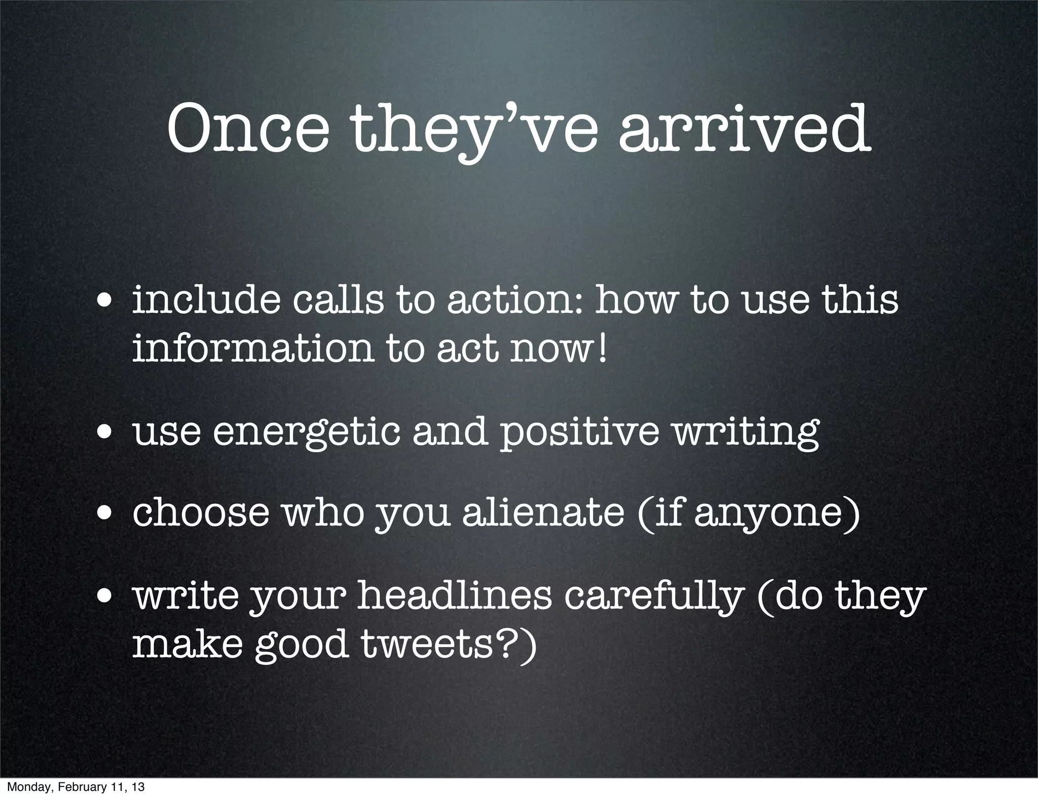 Once they’ve arrived

             • include calls to action: how to use this
                    information to act now!

             • use energetic and positive writing
             • choose who you alienate (if anyone)
             • write your headlines carefully (do they
                    make good tweets?)


Monday, February 11, 13
 