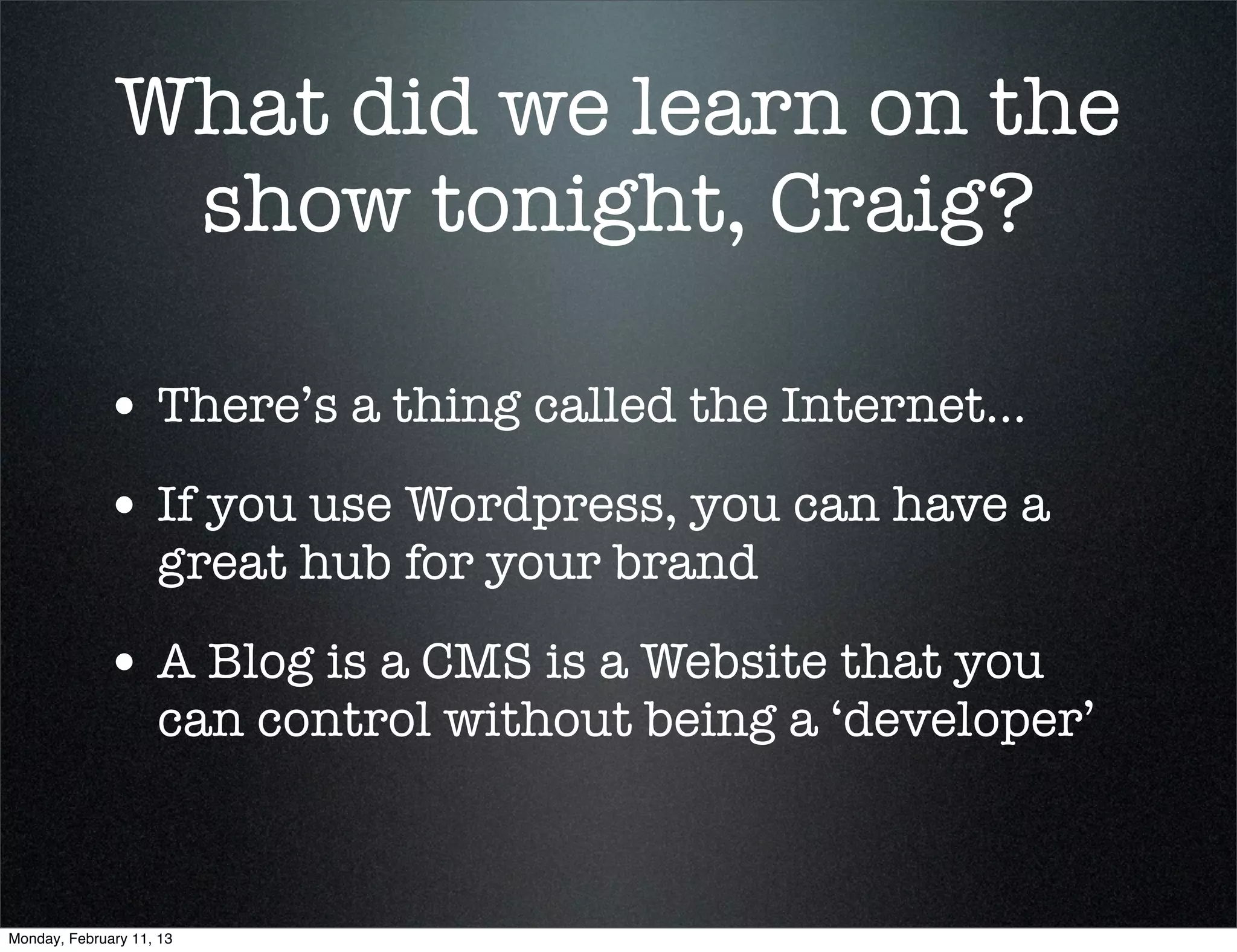 What did we learn on the
               show tonight, Craig?

             • There’s a thing called the Internet...
             • If you use Wordpress, you can have a
                    great hub for your brand

             • A Blog is a CMS is a Website that you
                    can control without being a ‘developer’



Monday, February 11, 13
 