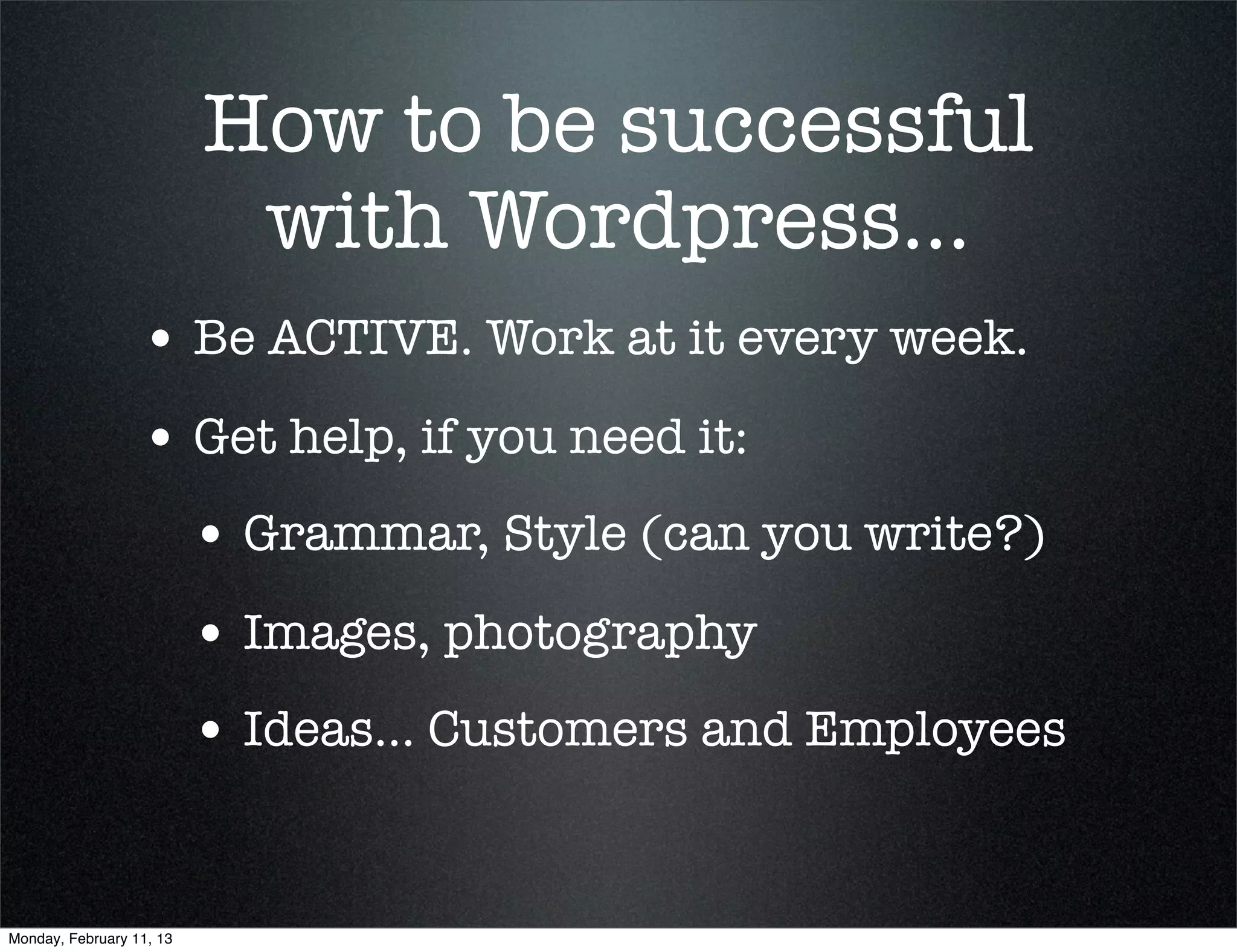 How to be successful
                           with Wordpress...
                  • Be ACTIVE. Work at it every week.
                  • Get help, if you need it:
                          • Grammar, Style (can you write?)
                          • Images, photography
                          • Ideas... Customers and Employees


Monday, February 11, 13
 