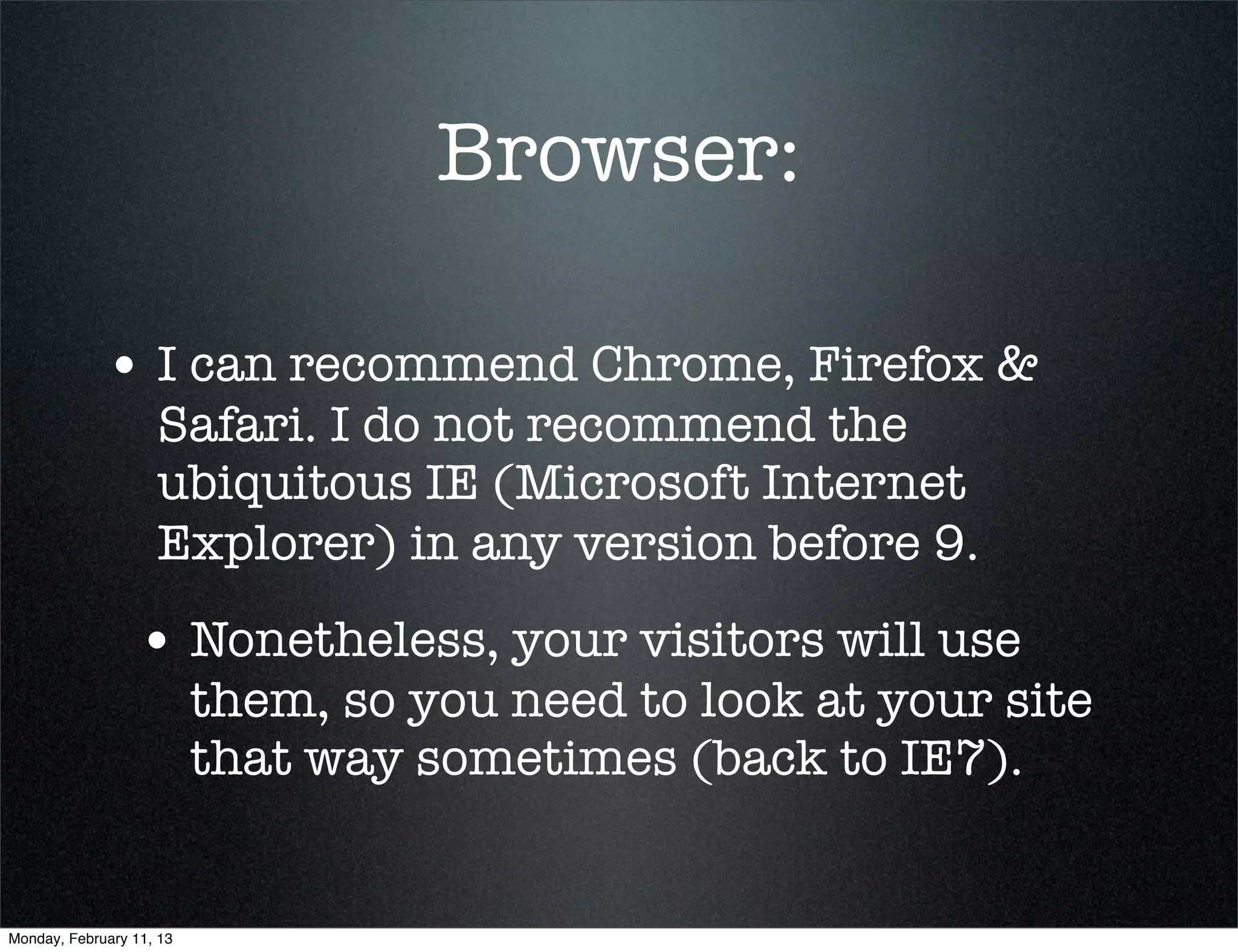 Browser:

             • I can recommend Chrome, Firefox &
                    Safari. I do not recommend the
                    ubiquitous IE (Microsoft Internet
                    Explorer) in any version before 9.
                 • Nonetheless, your visitors will use
                          them, so you need to look at your site
                          that way sometimes (back to IE7).


Monday, February 11, 13
 