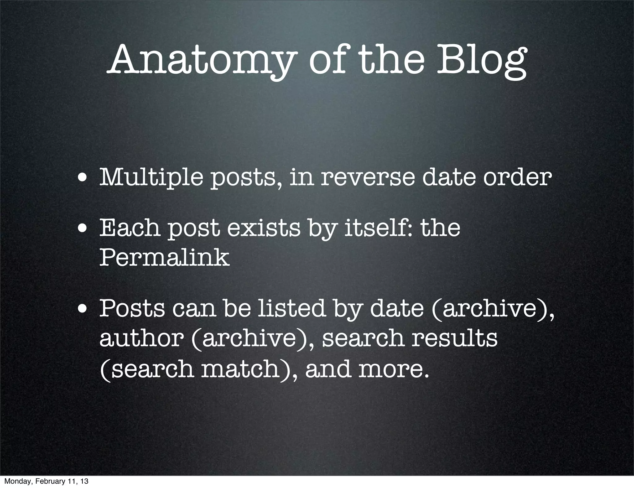 Anatomy of the Blog

                  • Multiple posts, in reverse date order
                  • Each post exists by itself: the
                          Permalink

                  • Posts can be listed by date (archive),
                          author (archive), search results
                          (search match), and more.



Monday, February 11, 13
 