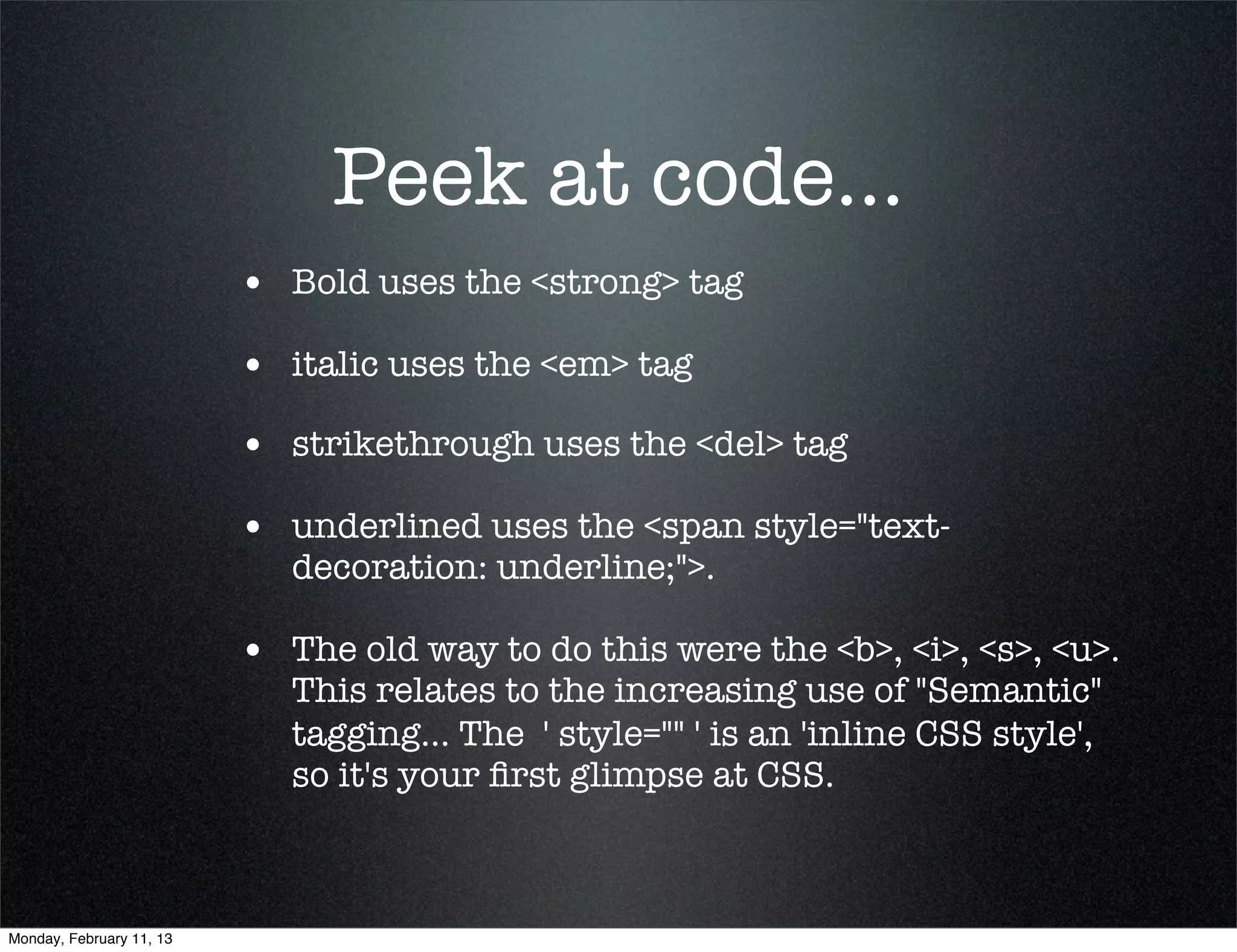 Peek at code...
                          • Bold uses the <strong> tag
                          • italic uses the <em> tag
                          • strikethrough uses the <del> tag
                          • underlined uses the <span style="text-
                             decoration: underline;">.

                          • The old way to do this were the <b>, <i>, <s>, <u>.
                             This relates to the increasing use of "Semantic"
                             tagging... The  ' style="" ' is an 'inline CSS style',
                             so it's your ﬁrst glimpse at CSS.



Monday, February 11, 13
 