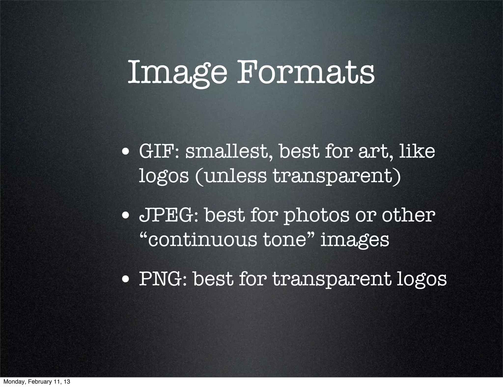 Image Formats

                          • GIF: smallest, best for art, like
                            logos (unless transparent)
                          • JPEG: best for photos or other
                            “continuous tone” images
                          • PNG: best for transparent logos


Monday, February 11, 13
 