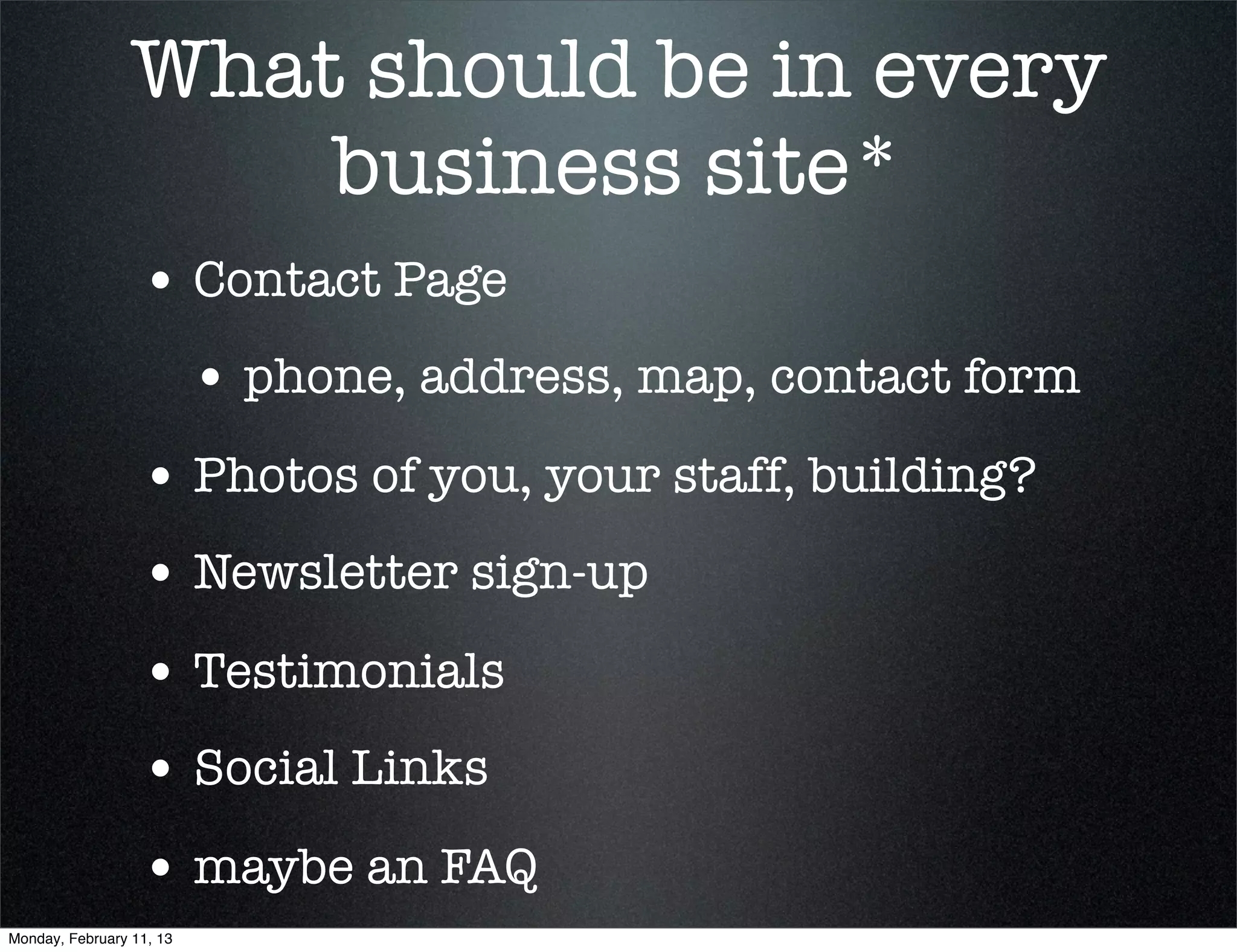 What should be in every
                     business site*
                  • Contact Page
                          • phone, address, map, contact form
                  • Photos of you, your staff, building?
                  • Newsletter sign-up
                  • Testimonials	
                  • Social Links
                  • maybe an FAQ
Monday, February 11, 13
 