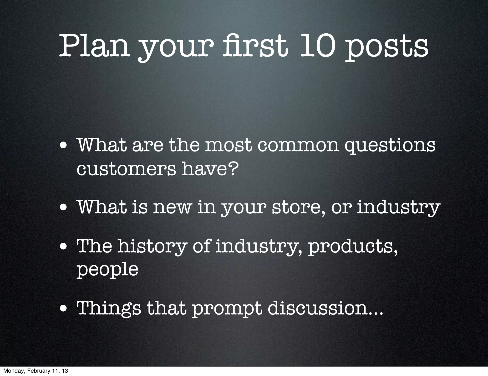 Plan your ﬁrst 10 posts

                  • What are the most common questions
                          customers have?
                  • What is new in your store, or industry
                  • The history of industry, products,
                          people

                  • Things that prompt discussion...

Monday, February 11, 13
 