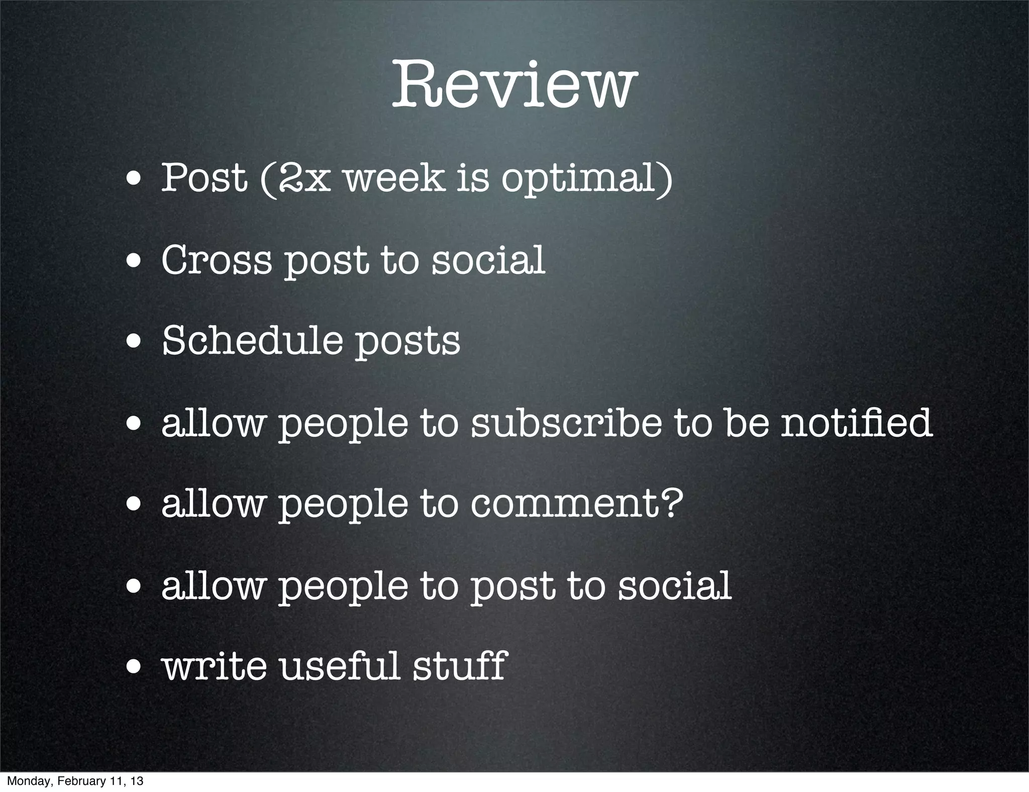 Review
                  • Post (2x week is optimal)
                  • Cross post to social
                  • Schedule posts
                  • allow people to subscribe to be notiﬁed
                  • allow people to comment?
                  • allow people to post to social
                  • write useful stuff

Monday, February 11, 13
 