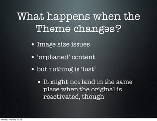 What happens when the
                   Theme changes?
                          • Image size issues
                          • ‘orphaned’ content
                          • but nothing is ‘lost’
                            • It might not land in the same
                              place when the original is
                              reactivated, though


Monday, February 11, 13
 