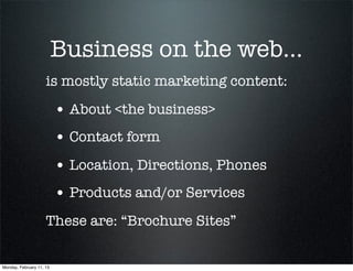 Business on the web...
                     is mostly static marketing content:

                          • About <the business>
                          • Contact form
                          • Location, Directions, Phones
                          • Products and/or Services
                     These are: “Brochure Sites”


Monday, February 11, 13
 
