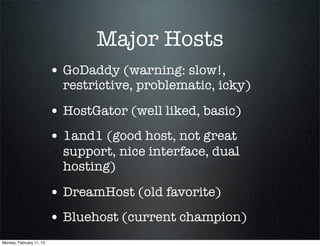 Major Hosts
                          • GoDaddy (warning: slow!,
                            restrictive, problematic, icky)

                          • HostGator (well liked, basic)
                          • 1and1 (good host, not great
                            support, nice interface, dual
                            hosting)

                          • DreamHost (old favorite)
                          • Bluehost (current champion)
Monday, February 11, 13
 