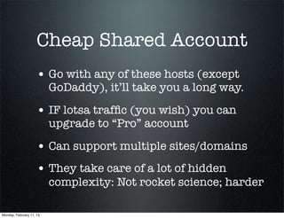Cheap Shared Account
                     • Go with any of these hosts (except
                          GoDaddy), it’ll take you a long way.

                     • IF lotsa trafﬁc (you wish) you can
                          upgrade to “Pro” account

                     • Can support multiple sites/domains
                     • They take care of a lot of hidden
                          complexity: Not rocket science; harder

Monday, February 11, 13
 