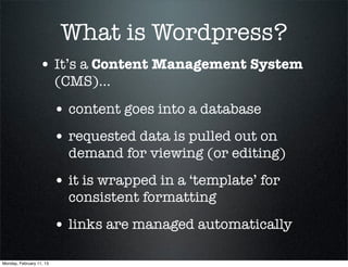 What is Wordpress?
                  • It’s a Content Management System
                          (CMS)...

                          • content goes into a database
                          • requested data is pulled out on
                            demand for viewing (or editing)
                          • it is wrapped in a ‘template’ for
                            consistent formatting
                          • links are managed automatically

Monday, February 11, 13
 