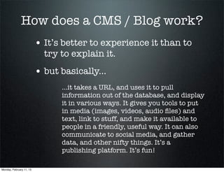 How does a CMS / Blog work?
                          • It’s better to experience it than to
                            try to explain it.
                          • but basically...
                                ...it takes a URL, and uses it to pull
                                information out of the database, and display
                                it in various ways. It gives you tools to put
                                in media (images, videos, audio ﬁles) and
                                text, link to stuff, and make it available to
                                people in a friendly, useful way. It can also
                                communicate to social media, and gather
                                data, and other nifty things. It’s a
                                publishing platform. It’s fun!

Monday, February 11, 13
 