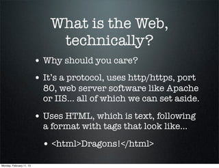 What is the Web,
                               technically?
                          • Why should you care?
                          • It’s a protocol, uses http/https, port
                            80, web server software like Apache
                            or IIS... all of which we can set aside.

                          • Uses HTML, which is text, following
                            a format with tags that look like...

                            • <html>Dragons!</html>
Monday, February 11, 13
 